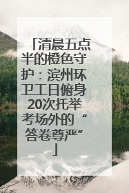 清晨五点半的橙色守护：滨州环卫工日俯身20次托举考场外的“答卷尊严”