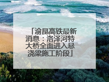 渝昆高铁最新消息：洛泽河特大桥全面进入悬浇梁施工阶段