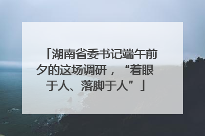 湖南省委书记端午前夕的这场调研，“着眼于人、落脚于人”