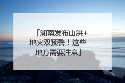 湖南发布山洪+地灾双预警！这些地方需要注意