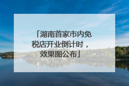 湖南首家市内免税店开业倒计时，效果图公布
