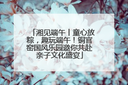 湘见端午丨童心放粽，趣玩端午！铜官窑国风乐园邀你共赴亲子文化盛宴