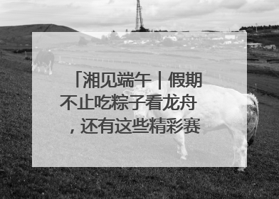 湘见端午｜假期不止吃粽子看龙舟，还有这些精彩赛事活动等你来