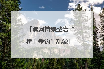 漯河持续整治“桥上垂钓”乱象
