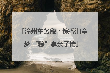 漳州车务段：粽香润童梦 “粽”享亲子情
