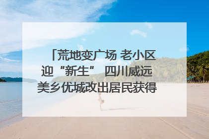 荒地变广场 老小区迎“新生” 四川威远美乡优城改出居民获得感｜万千气象看四川