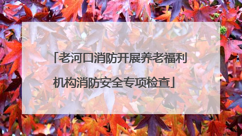 老河口消防开展养老福利机构消防安全专项检查