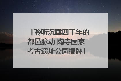 聆听沉睡四千年的都邑脉动 陶寺国家考古遗址公园揭牌