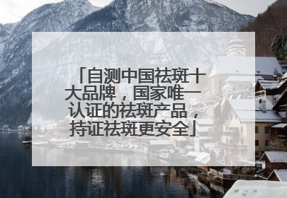 自测中国祛斑十大品牌，国家唯一认证的祛斑产品，持证祛斑更安全