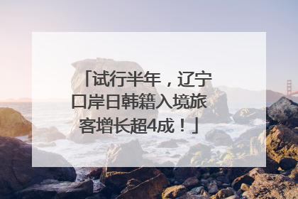 试行半年，辽宁口岸日韩籍入境旅客增长超4成！