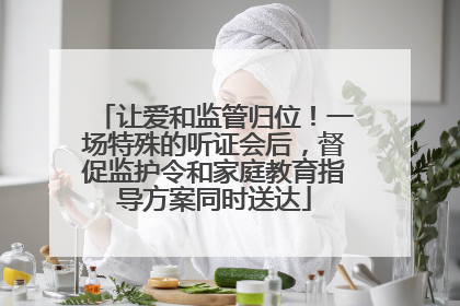 让爱和监管归位！一场特殊的听证会后，督促监护令和家庭教育指导方案同时送达