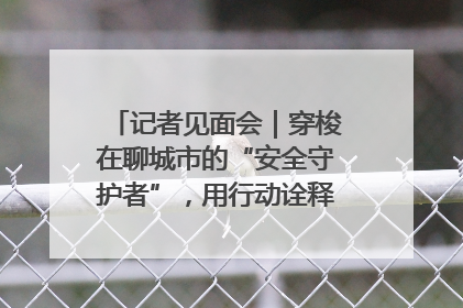 记者见面会｜穿梭在聊城市的“安全守护者”，用行动诠释城市文明“移动坐标”的温暖力量