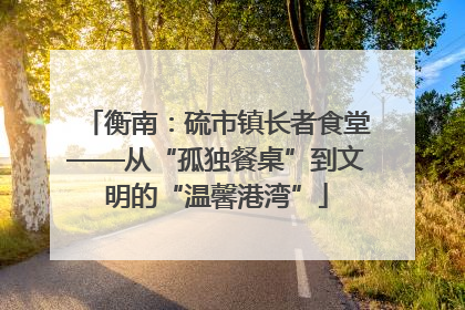 衡南：硫市镇长者食堂——从“孤独餐桌”到文明的“温馨港湾”
