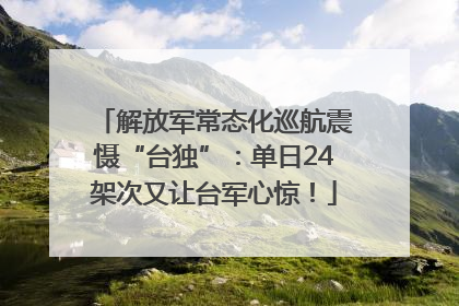 解放军常态化巡航震慑“台独”：单日24架次又让台军心惊！