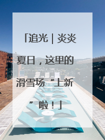 追光｜炎炎夏日，这里的滑雪场“上新”啦！
