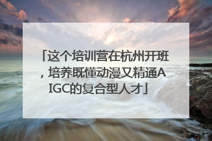 这个培训营在杭州开班，培养既懂动漫又精通AIGC的复合型人才