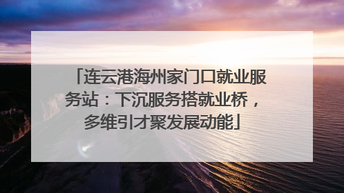 连云港海州家门口就业服务站：下沉服务搭就业桥，多维引才聚发展动能
