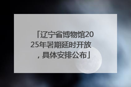 辽宁省博物馆2025年暑期延时开放，具体安排公布