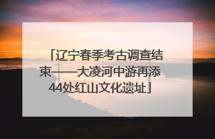 辽宁春季考古调查结束——大凌河中游再添44处红山文化遗址