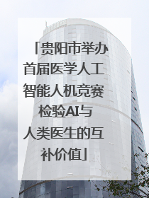 贵阳市举办首届医学人工智能人机竞赛 检验AI与人类医生的互补价值