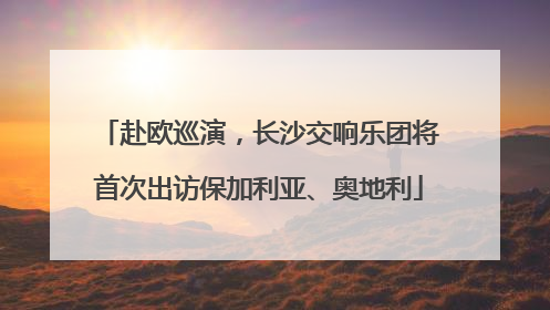 赴欧巡演，长沙交响乐团将首次出访保加利亚、奥地利