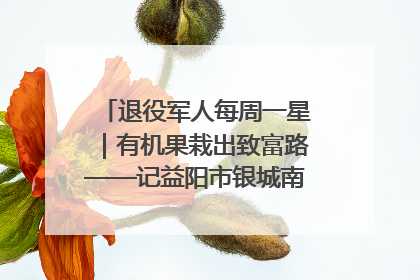 退役军人每周一星｜有机果栽出致富路——记益阳市银城南湖蔬果农民专业合作社总经理晏桂明