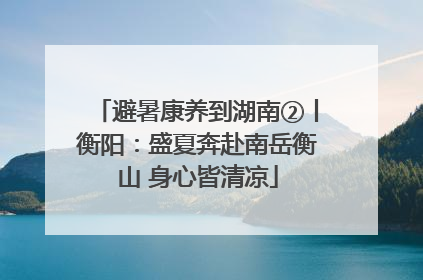 避暑康养到湖南②丨衡阳：盛夏奔赴南岳衡山 身心皆清凉