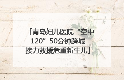 青岛妇儿医院“空中120”50分钟跨城接力救援危重新生儿