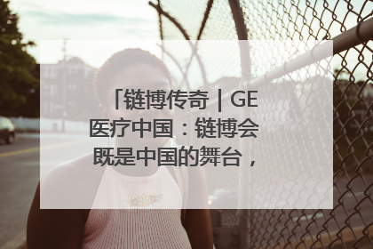 链博传奇｜GE医疗中国：链博会既是中国的舞台，也是世界的橱窗
