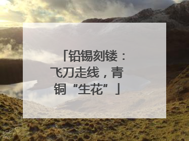 铅锡刻镂：飞刀走线，青铜“生花”