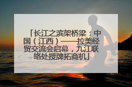 长江之滨架桥梁：中国（江西）——拉美经贸交流会启幕，九江联络处授牌拓商机