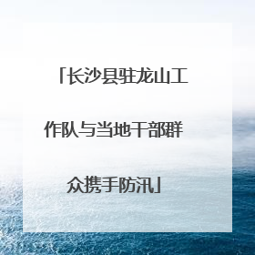 长沙县驻龙山工作队与当地干部群众携手防汛
