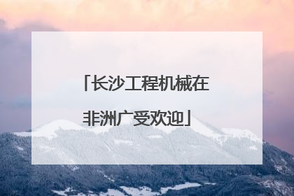长沙工程机械在非洲广受欢迎