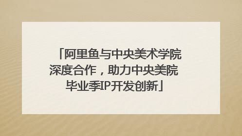 阿里鱼与中央美术学院深度合作，助力中央美院毕业季IP开发创新