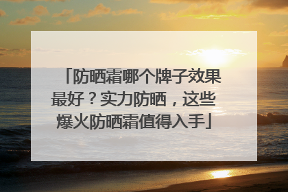 防晒霜哪个牌子效果最好？实力防晒，这些爆火防晒霜值得入手