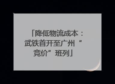 降低物流成本：武铁首开至广州“竞价”班列