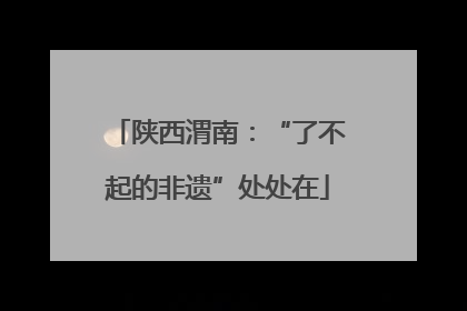 陕西渭南：“了不起的非遗”处处在