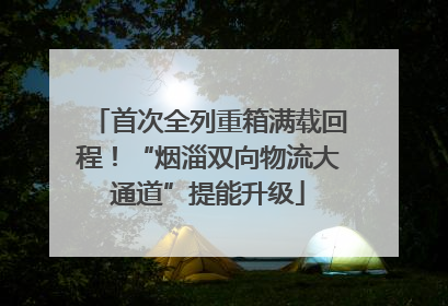 首次全列重箱满载回程！“烟淄双向物流大通道”提能升级