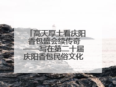 高天厚土看庆阳 香包盛会续传奇——写在第二十届庆阳香包民俗文化节开幕之际