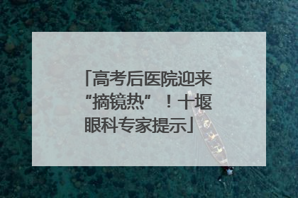高考后医院迎来“摘镜热”！十堰眼科专家提示