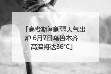 高考期间新疆天气出炉 6月7日乌鲁木齐高温将达36℃