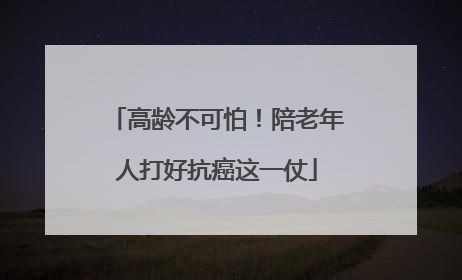 高龄不可怕！陪老年人打好抗癌这一仗