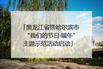 黑龙江省暨哈尔滨市“我们的节日·端午”主题示范活动启动