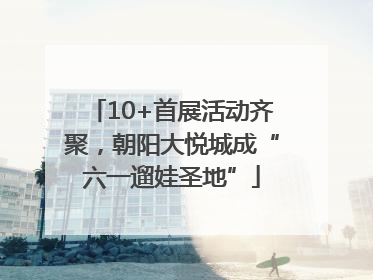 10+首展活动齐聚，朝阳大悦城成“六一遛娃圣地”