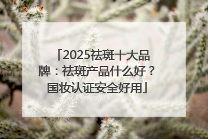 2025祛斑十大品牌：祛斑产品什么好？国妆认证安全好用