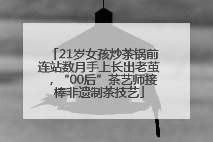 21岁女孩炒茶锅前连站数月手上长出老茧，“00后”茶艺师接棒非遗制茶技艺