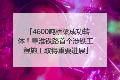 4600吨桥梁成功转体！阜淮铁路首个涉铁工程施工取得重要进展