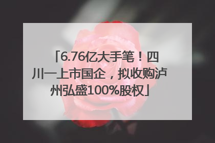 6.76亿大手笔！四川一上市国企，拟收购泸州弘盛100%股权