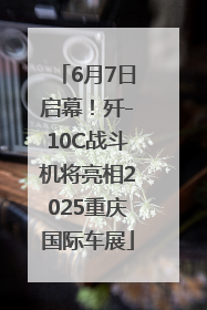 6月7日启幕！歼-10C战斗机将亮相2025重庆国际车展