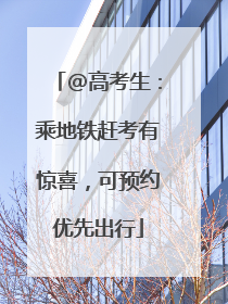 @高考生：乘地铁赶考有惊喜，可预约优先出行